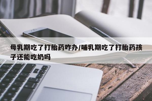 堕胎药在线付款母乳期吃了打胎药咋办/哺乳期吃了打胎药孩子还能吃奶吗