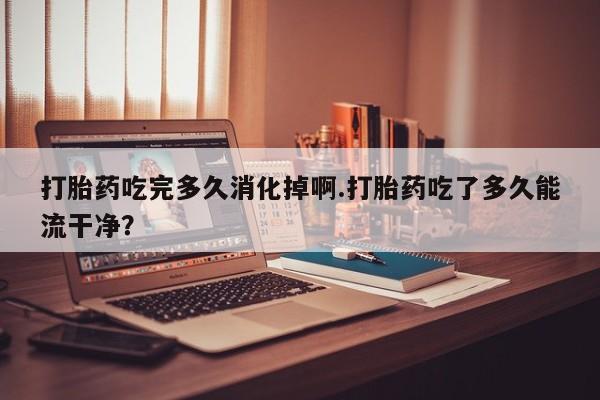 堕胎药在线付款打胎药吃完多久消化掉啊.打胎药吃了多久能流干净?