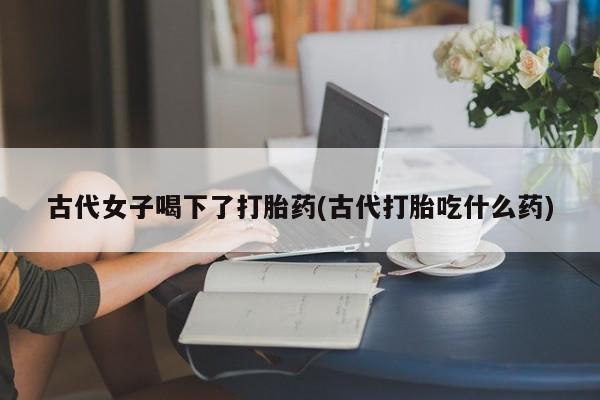 堕胎药在线付款古代女子喝下了打胎药(古代打胎吃什么药)