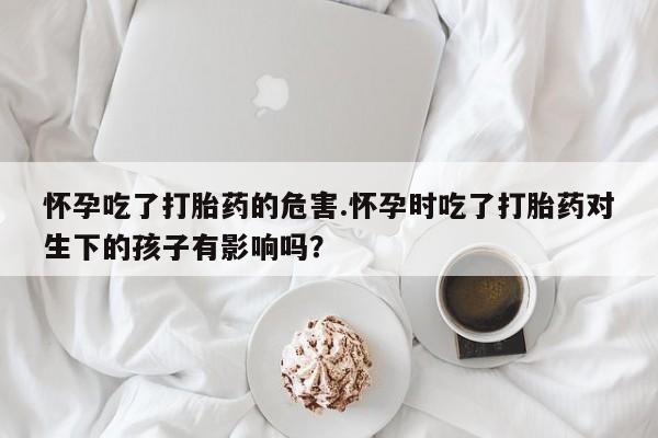 堕胎药在线付款怀孕吃了打胎药的危害.怀孕时吃了打胎药对生下的孩子有影响吗？