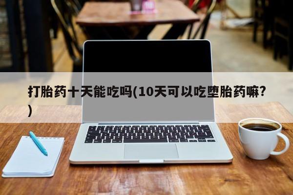 堕胎药在线付款打胎药十天能吃吗(10天可以吃堕胎药嘛?)