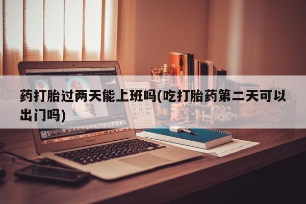 堕胎药在线付款药打胎过两天能上班吗(吃打胎药第二天可以出门吗)