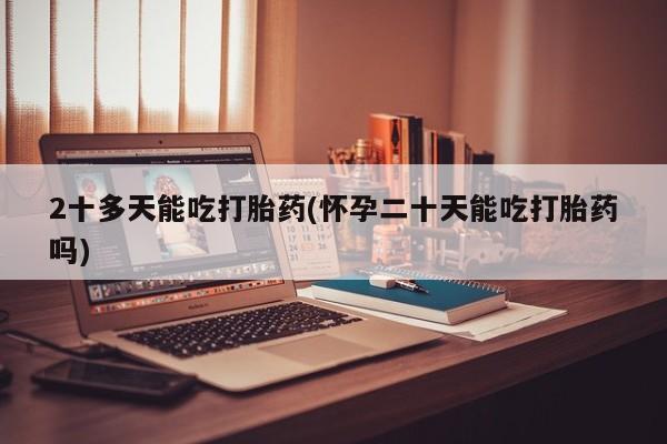 堕胎药在线付款2十多天能吃打胎药(怀孕二十天能吃打胎药吗)