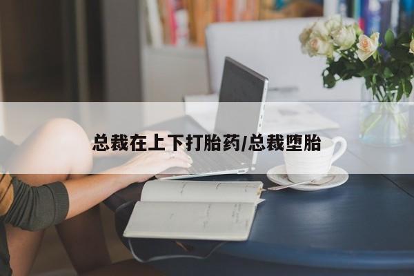 堕胎药在线付款总裁在上下打胎药/总裁堕胎