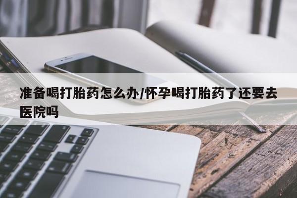 堕胎药在线付款准备喝打胎药怎么办/怀孕喝打胎药了还要去医院吗