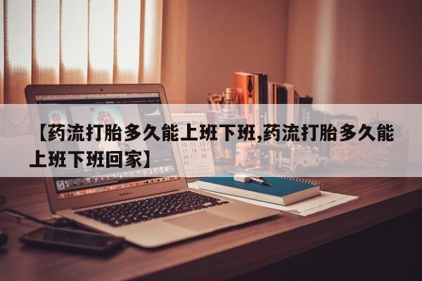 堕胎药在线付款【药流打胎多久能上班下班,药流打胎多久能上班下班回家】