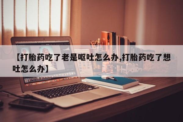 堕胎药在线付款【打胎药吃了老是呕吐怎么办,打胎药吃了想吐怎么办】