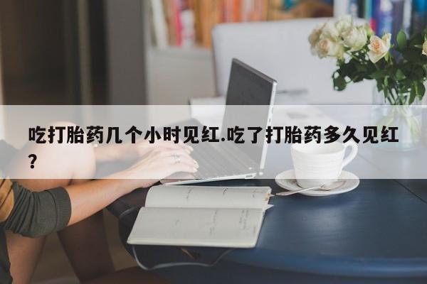 堕胎药在线付款吃打胎药几个小时见红.吃了打胎药多久见红？