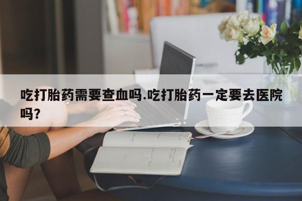 堕胎药在线付款吃打胎药需要查血吗.吃打胎药一定要去医院吗？