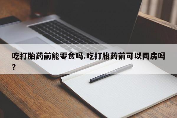 堕胎药在线付款吃打胎药前能零食吗.吃打胎药前可以同房吗？