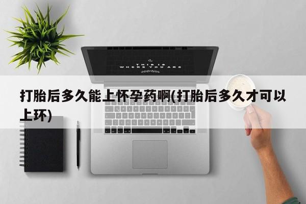 堕胎药在线付款打胎后多久能上怀孕药啊(打胎后多久才可以上环)