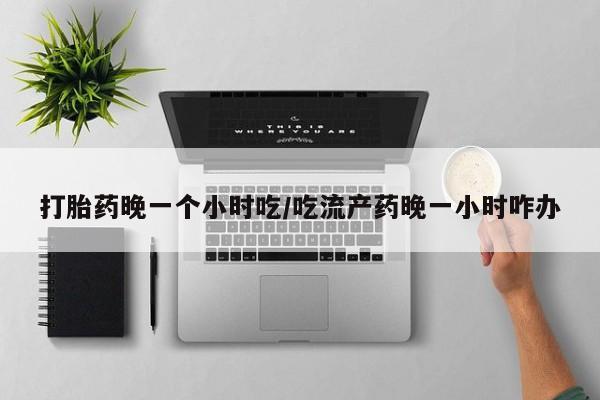 堕胎药在线付款打胎药晚一个小时吃/吃流产药晚一小时咋办