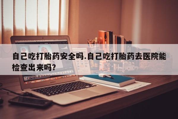 堕胎药在线付款自己吃打胎药安全吗.自己吃打胎药去医院能检查出来吗？