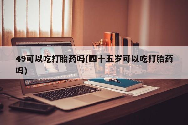 堕胎药在线付款49可以吃打胎药吗(四十五岁可以吃打胎药吗)