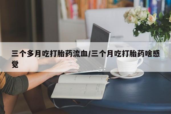 堕胎药在线付款三个多月吃打胎药流血/三个月吃打胎药啥感觉