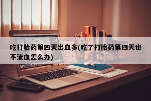 堕胎药在线付款吃打胎药第四天出血多(吃了打胎药第四天也不流血怎么办)