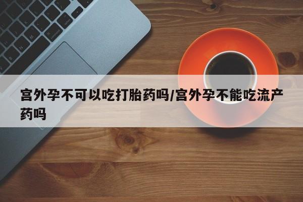 堕胎药在线付款宫外孕不可以吃打胎药吗/宫外孕不能吃流产药吗