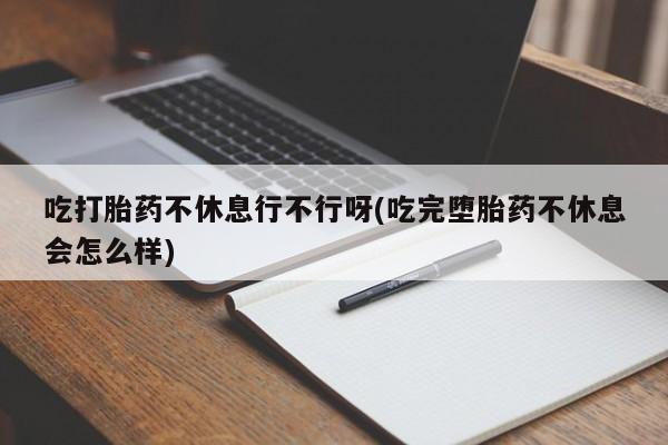 堕胎药在线付款吃打胎药不休息行不行呀(吃完堕胎药不休息会怎么样)