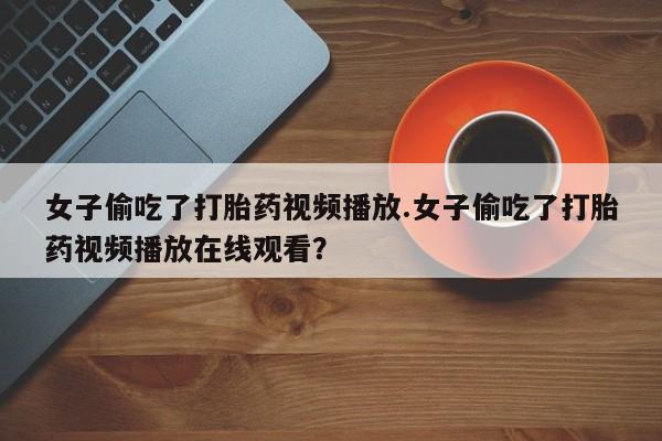堕胎药在线付款女子偷吃了打胎药视频播放.女子偷吃了打胎药视频播放在线观看？