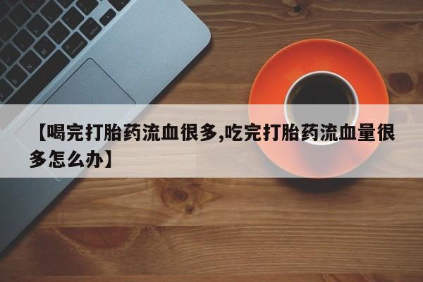 堕胎药在线付款【喝完打胎药流血很多,吃完打胎药流血量很多怎么办】