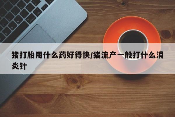 堕胎药在线付款猪打胎用什么药好得快/猪流产一般打什么消炎针