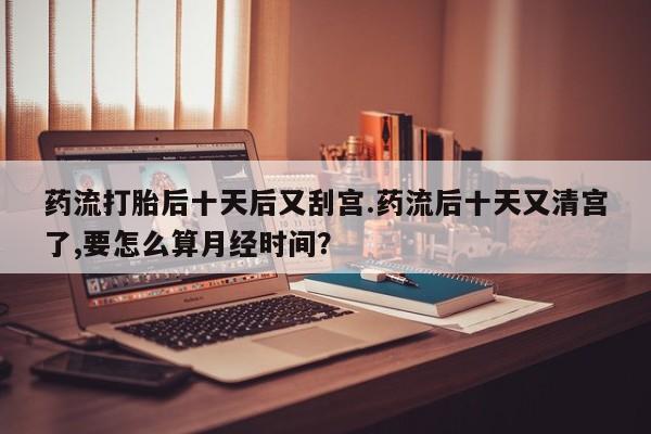 堕胎药在线付款药流打胎后十天后又刮宫.药流后十天又清宫了,要怎么算月经时间？