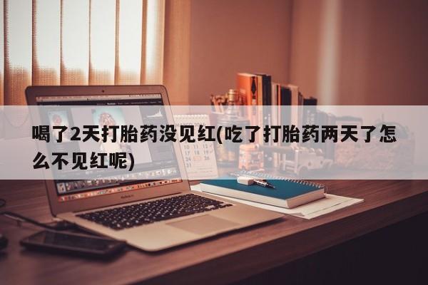 堕胎药在线付款喝了2天打胎药没见红(吃了打胎药两天了怎么不见红呢)