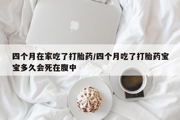 堕胎药在线付款四个月在家吃了打胎药/四个月吃了打胎药宝宝多久会死在腹中