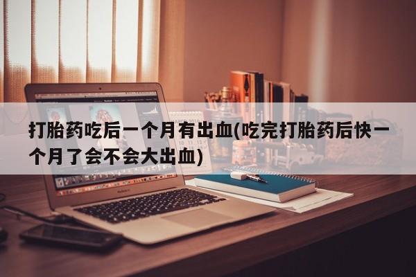 堕胎药在线付款打胎药吃后一个月有出血(吃完打胎药后快一个月了会不会大出血)