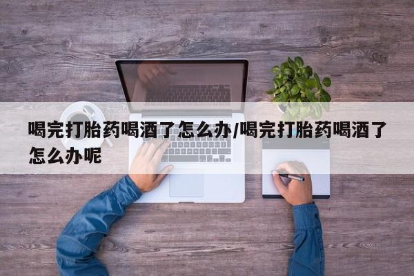 堕胎药在线付款喝完打胎药喝酒了怎么办/喝完打胎药喝酒了怎么办呢