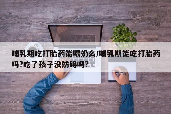 堕胎药在线付款哺乳期吃打胎药能喂奶么/哺乳期能吃打胎药吗?吃了孩子没妨碍吗?
