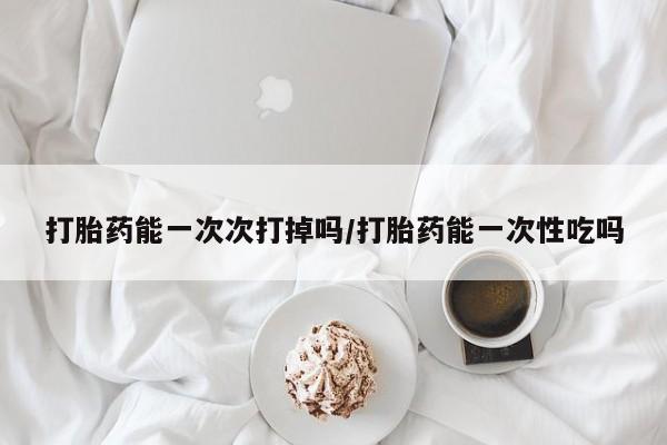 堕胎药在线付款打胎药能一次次打掉吗/打胎药能一次性吃吗