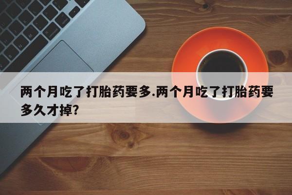 堕胎药在线付款两个月吃了打胎药要多.两个月吃了打胎药要多久才掉？
