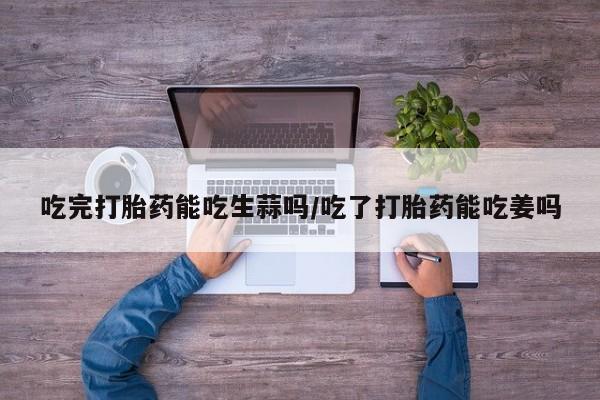 堕胎药在线付款吃完打胎药能吃生蒜吗/吃了打胎药能吃姜吗