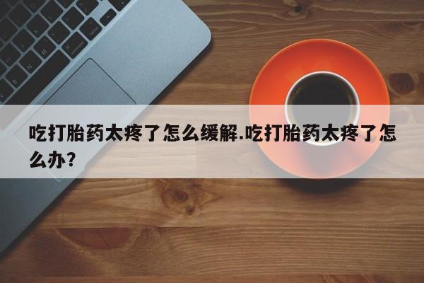 堕胎药在线付款吃打胎药太疼了怎么缓解.吃打胎药太疼了怎么办？