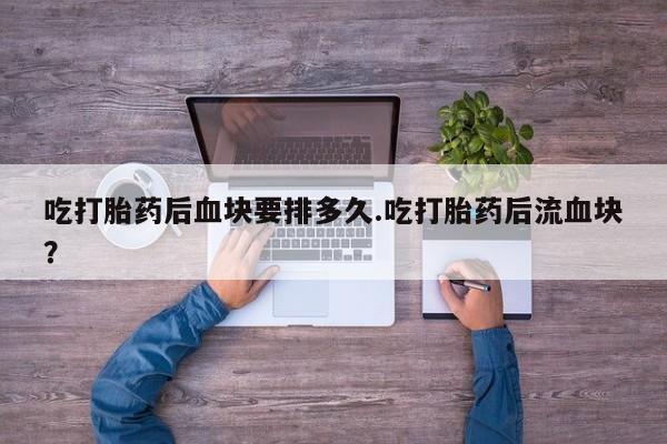 堕胎药在线付款吃打胎药后血块要排多久.吃打胎药后流血块？