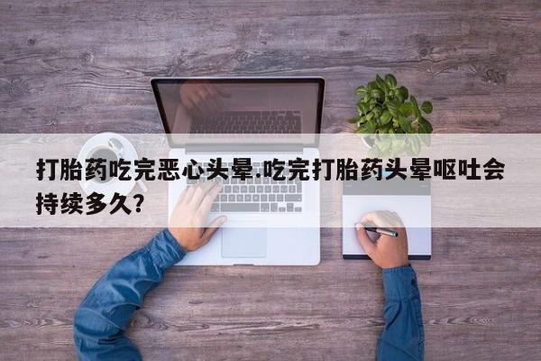 堕胎药在线付款打胎药吃完恶心头晕.吃完打胎药头晕呕吐会持续多久？