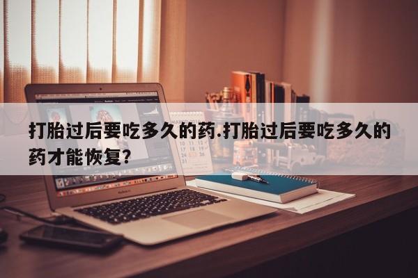 堕胎药在线付款打胎过后要吃多久的药.打胎过后要吃多久的药才能恢复？