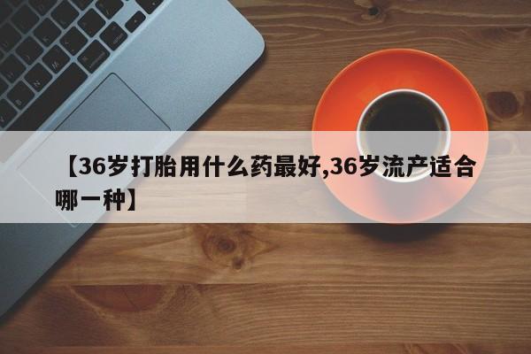 堕胎药在线付款【36岁打胎用什么药最好,36岁流产适合哪一种】