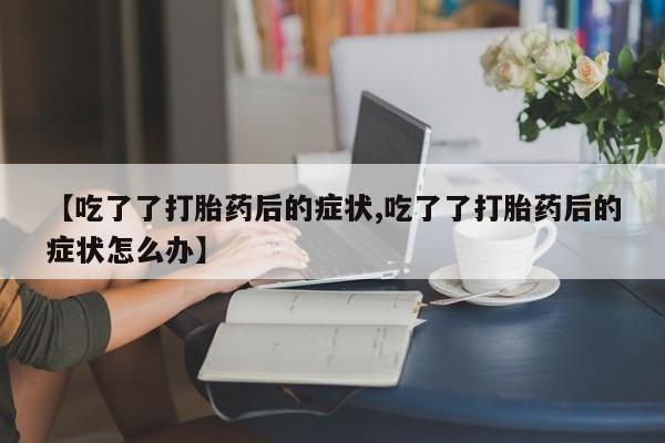 堕胎药在线付款【吃了了打胎药后的症状,吃了了打胎药后的症状怎么办】