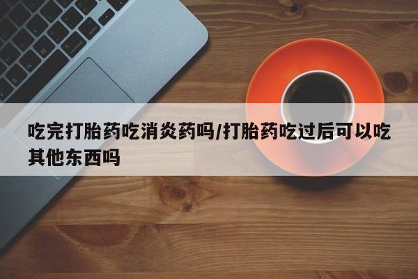堕胎药在线付款吃完打胎药吃消炎药吗/打胎药吃过后可以吃其他东西吗