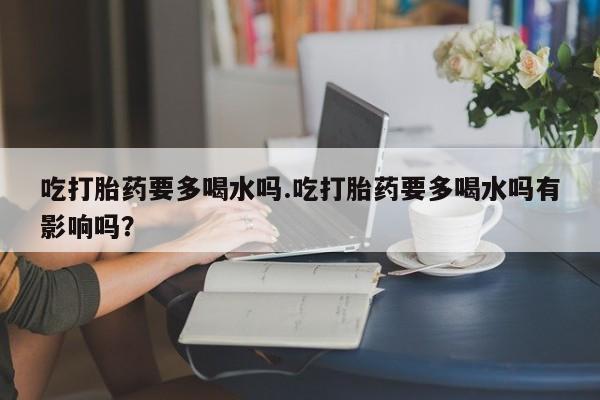 堕胎药在线付款吃打胎药要多喝水吗.吃打胎药要多喝水吗有影响吗？